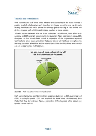  
The	
  iPad	
  and	
  collaboration	
  
Both	
  students	
  and	
  staff	
  were	
  asked	
  whether	
  the	
  availability	
  of	
  the	
  iPads	
  enabled	
  a	
  
greater	
   level	
   of	
   collaborative	
   work	
   than	
   had	
   previously	
   been	
   the	
   case	
   e.g.	
   through	
  
sharing	
   resources	
   and	
   ideas	
   online	
   and	
   through	
   group	
   working	
   in	
   class	
   where	
   the	
  
devices	
  enabled	
  such	
  activities	
  as	
  the	
  rapid	
  creation	
  of	
  group	
  videos.	
  
Students	
   clearly	
   believed	
   that	
   the	
   iPads	
   supported	
   collaboration,	
   with	
   which	
   47%	
  
agreeing	
  and	
  18%	
  strongly	
  agreeing	
  with	
  the	
  question.	
  Again	
  a	
  consistent	
  group,	
  10%	
  
disagreed.	
   As	
   has	
   already	
   been	
   noted,	
   a	
   proportion	
   of	
   the	
   respondents	
   reported	
  
technical	
  and	
  other	
  issues	
  with	
  their	
  iPads	
  and	
  others	
  will	
  not	
  have	
  been	
  placed	
  in	
  
learning	
  situations	
  where	
  the	
  teacher	
  uses	
  collaborative	
  techniques	
  or	
  where	
  these	
  
are	
  not	
  an	
  appropriate	
  methodology.	
  

	
  
Figure	
  21.	
   iPads	
  and	
  collaborative	
  working	
  (students)	
  

Staff	
  were	
  slightly	
  less	
  confident	
  in	
  their	
  responses	
  but	
  even	
  so	
  56%	
  overall	
  agreed	
  
(39%)	
   or	
   strongly	
   agreed	
   (17%)	
   that	
   students	
   did	
   work	
   more	
   collaboratively	
   with	
  
iPads	
   that	
   they	
   did	
   without.	
   Again,	
   a	
   consistent	
   14%	
   disagreed	
   while	
   about	
   one	
  
quarter	
  remain	
  neutral.	
  

	
  

PAGE	
  35	
  

	
  

 