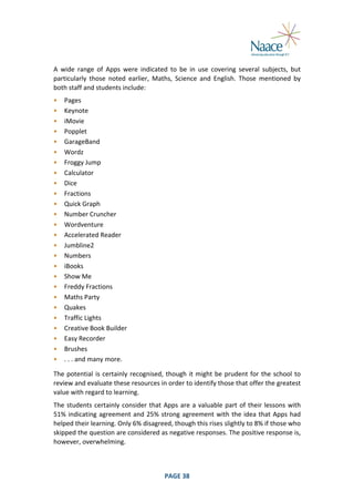  
A	
   wide	
   range	
   of	
   Apps	
   were	
   indicated	
   to	
   be	
   in	
   use	
   covering	
   several	
   subjects,	
   but	
  
particularly	
   those	
   noted	
   earlier,	
   Maths,	
   Science	
   and	
   English.	
   Those	
   mentioned	
   by	
  
both	
  staff	
  and	
  students	
  include:	
  
•
•
•
•
•
•
•
•
•
•
•
•
•
•
•
•
•
•
•
•
•
•
•
•
•
•

Pages	
  
Keynote	
  
iMovie	
  
Popplet	
  
GarageBand	
  
Wordz	
  
Froggy	
  Jump	
  
Calculator	
  
Dice	
  
Fractions	
  
Quick	
  Graph	
  
Number	
  Cruncher	
  
Wordventure	
  
Accelerated	
  Reader	
  
Jumbline2	
  
Numbers	
  
iBooks	
  
Show	
  Me	
  
Freddy	
  Fractions	
  
Maths	
  Party	
  
Quakes	
  
Traffic	
  Lights	
  
Creative	
  Book	
  Builder	
  
Easy	
  Recorder	
  
Brushes	
  
.	
  .	
  .	
  and	
  many	
  more.	
  

	
  

The	
   potential	
   is	
   certainly	
   recognised,	
   though	
   it	
   might	
   be	
   prudent	
   for	
   the	
   school	
   to	
  
review	
  and	
  evaluate	
  these	
  resources	
  in	
  order	
  to	
  identify	
  those	
  that	
  offer	
  the	
  greatest	
  
value	
  with	
  regard	
  to	
  learning.	
  
The	
   students	
   certainly	
   consider	
   that	
   Apps	
   are	
   a	
   valuable	
   part	
   of	
   their	
   lessons	
   with	
  
51%	
   indicating	
   agreement	
   and	
   25%	
   strong	
   agreement	
   with	
   the	
   idea	
   that	
   Apps	
   had	
  
helped	
  their	
  learning.	
  Only	
  6%	
  disagreed,	
  though	
  this	
  rises	
  slightly	
  to	
  8%	
  if	
  those	
  who	
  
skipped	
  the	
  question	
  are	
  considered	
  as	
  negative	
  responses.	
  The	
  positive	
  response	
  is,	
  
however,	
  overwhelming.	
  

	
  

PAGE	
  38	
  

	
  

 