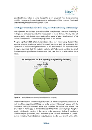  
considerable	
   innovation	
   in	
   some	
   classes	
   this	
   is	
   not	
   universal.	
   Thus	
   there	
   remains	
   a	
  
need	
   for	
   ongoing	
   professional	
   development	
   and	
   sharing	
   of	
   best	
   practice.	
   This	
   is	
   well	
  
understood	
  by	
  the	
  senior	
  management	
  team.	
  
How	
  happy	
  are	
  staff	
  and	
  students	
  using	
  the	
  iPads	
  in	
  learning	
  and	
  teaching?	
  
This	
  is	
  perhaps	
  an	
  awkward	
  question	
  but	
  one	
  that	
  provides	
  a	
  valuable	
  summary	
  of	
  
feelings	
   and	
   attitudes	
   towards	
   the	
   introduction	
   of	
   these	
   devices.	
   This	
   is,	
   after	
   all,	
  
something	
  of	
  a	
  radical	
  experiment,	
  as	
  Longfield	
  is	
  one	
  of	
  a	
  very	
  small	
  number	
  of	
  UK	
  
schools	
  to	
  implement	
  a	
  school-­‐wide	
  programme	
  of	
  this	
  nature.	
  
A	
   highly	
   significant	
   90%	
   of	
   students	
   indicated	
   that	
   they	
   happy	
   using	
   iPads	
   in	
   their	
  
learning,	
   with	
   48%	
   agreeing	
   and	
   42%	
   strongly	
   agreeing	
   with	
   the	
   statement.	
   This	
  
represents	
   an	
   overwhelming	
   endorsement	
   of	
   the	
   device	
   and	
   its	
   use	
   by	
   the	
   students.	
  
It	
   may	
   be	
   surmised	
   that	
   this	
   majority	
   included	
   all	
   iPad	
   owners	
   and	
   that	
   the	
   small	
  
number	
  who	
  disagreed	
  were	
  those	
  without	
  their	
  own	
  devices	
  or	
  who	
  had	
  technical	
  
issues.	
  

	
  
Figure	
  27.	
   Willingness	
  to	
  use	
  iPads	
  regularly	
  for	
  learning	
  (students).	
  

The	
  student	
  view	
  was	
  confirmed	
  by	
  staff,	
  with	
  77%	
  happy	
  to	
  regularly	
  use	
  the	
  iPad	
  in	
  
their	
  teaching.	
  A	
  significant	
  55%	
  agreed	
  and	
  a	
  further	
  23%	
  strongly	
  agreed	
  with	
  the	
  
statement.	
   Only	
   6%	
   disagreed	
   while	
   17%	
   remained	
   neutral	
   on	
   the	
   matter.	
   The	
  
proportion	
   of	
   staff	
   happy	
   to	
   develop	
   the	
   use	
   of	
   the	
   iPad	
   is	
   unusually	
   high,	
   though	
   as	
  
studies	
   cited	
   earlier	
   confirm,	
   it	
   does	
   seem	
   to	
   be	
   a	
   common	
   finding.	
   A	
   number	
   of	
  
reasons	
   may	
   be	
   postulated,	
   most	
   importantly	
   the	
   fact	
   that	
   the	
   device	
   is	
   (almost)	
  
always	
   available,	
   thus	
   it	
   becomes	
   ubiquitous	
   and	
   can	
   be	
   used	
   at	
   will,	
   unlike	
   older	
  

	
  

PAGE	
  40	
  

	
  

 