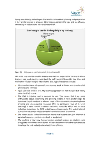  
laptop	
   and	
   desktop	
   technologies	
   that	
   require	
   considerable	
   planning	
   and	
   preparation	
  
if	
  they	
  are	
  to	
  be	
  used	
  in	
  a	
  lesson.	
  Other	
  reasons	
  concern	
  the	
  type	
  and	
  use	
  of	
  Apps,	
  
immediacy	
  of	
  research	
  and	
  ease	
  of	
  collaboration.	
  

	
  
Figure	
  28.	
   Willingness	
  to	
  use	
  iPads	
  regularly	
  for	
  teaching	
  (staff).	
  

This	
  leads	
  to	
  a	
  consideration	
  of	
  whether	
  the	
  iPad	
  has	
  impacted	
  on	
  the	
  way	
  in	
  which	
  
teachers	
  now	
  teach.	
  Again	
  a	
  majority	
  of	
  the	
  staff,	
  some	
  63%	
  consider	
  that	
   it	
  has	
  and	
  
many	
  offer	
  valuable	
  insights	
  into	
  why	
  this	
  is	
  so.	
  Typical	
  responses	
  include:	
  
•

More	
   student	
   centred	
   approach,	
   more	
   group	
   work	
   activities,	
   more	
   student	
   led	
  
plenaries	
  and	
  activities	
  
• I	
  just	
  use	
  it	
  as	
  another	
  tool.	
  My	
  teaching	
  approach	
  has	
  not	
  changed	
  but	
  clearly	
  
using	
  the	
  iPads	
  is	
  new.	
  
• The	
   iPad	
   is	
   intuitive	
   and	
   a	
   pleasure	
   to	
   use.	
   This	
   means	
   that	
   I	
   am	
   more	
  
enthusiastic	
   about	
   researching	
   and	
   planning	
   lessons.	
   I	
   have	
   greater	
   scope	
   to	
  
introduce	
   English	
   students	
   to	
   a	
   broad	
   range	
   of	
   literature	
   without	
   spending	
   hours	
  
creating	
   and	
   photocopying	
   resources	
   (This	
   is	
   particularly	
   true	
   of	
   A	
   Level	
  
teaching).	
   I	
   have	
   started	
   to	
   create	
   electronic	
   textbooks	
   which	
   aim	
   to	
   focus	
  
individual	
  students	
  on	
  the	
  GCSE	
  tasks	
  they	
  need	
  to	
  complete.	
  This	
  sort	
  of	
  tailored	
  
curriculum	
  was	
  simply	
  impossible	
  before	
  the	
  introduction	
  of	
  the	
  iPad.	
  
• The	
  instant	
  access	
  to	
  new	
  information	
  means	
  that	
  students	
  can	
  gain	
  info	
  from	
  a	
  
variety	
  of	
  resources	
  not	
  just	
  a	
  textbook	
  or	
  worksheet.	
  
• My	
   teaching	
   is	
   now	
   very	
   focused	
   during	
   practical	
   sessions	
   on	
   students	
   who	
  
struggle	
   to	
   concentrate	
   while	
   others	
   are	
   able	
   to	
   continue	
   with	
   the	
   work	
   because	
  
they	
  have	
  the	
  task	
  and	
  video	
  tutorials	
  in	
  front	
  of	
  them.	
  

	
  

PAGE	
  41	
  

	
  

 