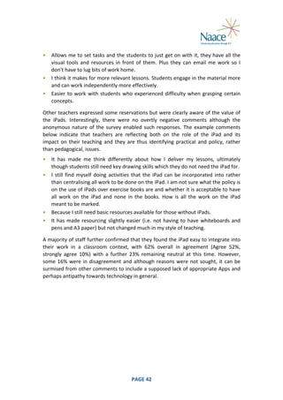  
•

Allows	
  me	
  to	
  set	
  tasks	
  and	
  the	
  students	
  to	
  just	
  get	
  on	
  with	
  it,	
  they	
  have	
  all	
  the	
  
visual	
   tools	
   and	
   resources	
   in	
   front	
   of	
   them.	
   Plus	
   they	
   can	
   email	
   me	
   work	
   so	
   I	
  
don't	
  have	
  to	
  lug	
  bits	
  of	
  work	
  home.	
  
• I	
   think	
   it	
   makes	
   for	
   more	
   relevant	
   lessons.	
   Students	
   engage	
   in	
   the	
   material	
   more	
  
and	
  can	
  work	
  independently	
  more	
  effectively.	
  
• Easier	
   to	
   work	
   with	
   students	
   who	
   experienced	
   difficulty	
   when	
   grasping	
   certain	
  
concepts.	
  
	
  

Other	
  teachers	
  expressed	
  some	
  reservations	
  but	
  were	
  clearly	
  aware	
  of	
  the	
  value	
  of	
  
the	
   iPads.	
   Interestingly,	
   there	
   were	
   no	
   overtly	
   negative	
   comments	
   although	
   the	
  
anonymous	
   nature	
   of	
   the	
   survey	
   enabled	
   such	
   responses.	
   The	
   example	
   comments	
  
below	
   indicate	
   that	
   teachers	
   are	
   reflecting	
   both	
   on	
   the	
   role	
   of	
   the	
   iPad	
   and	
   its	
  
impact	
   on	
   their	
   teaching	
   and	
   they	
   are	
   thus	
   identifying	
   practical	
   and	
   policy,	
   rather	
  
than	
  pedagogical,	
  issues.	
  
•

It	
   has	
   made	
   me	
   think	
   differently	
   about	
   how	
   I	
   deliver	
   my	
   lessons,	
   ultimately	
  
though	
  students	
  still	
  need	
  key	
  drawing	
  skills	
  which	
  they	
  do	
  not	
  need	
  the	
  iPad	
  for.	
  
• I	
   still	
   find	
   myself	
   doing	
   activities	
   that	
   the	
   iPad	
   can	
   be	
   incorporated	
   into	
   rather	
  
than	
  centralising	
  all	
  work	
  to	
  be	
  done	
  on	
  the	
  iPad.	
  I	
  am	
  not	
  sure	
  what	
  the	
  policy	
  is	
  
on	
   the	
   use	
   of	
   iPads	
   over	
   exercise	
   books	
   are	
   and	
   whether	
   it	
   is	
   acceptable	
   to	
   have	
  
all	
   work	
   on	
   the	
   iPad	
   and	
   none	
   in	
   the	
   books.	
   How	
   is	
   all	
   the	
   work	
   on	
   the	
   iPad	
  
meant	
  to	
  be	
  marked.	
  
• Because	
  I	
  still	
  need	
  basic	
  resources	
  available	
  for	
  those	
  without	
  iPads.	
  
• It	
   has	
   made	
   resourcing	
   slightly	
   easier	
   (i.e.	
   not	
   having	
   to	
   have	
   whiteboards	
   and	
  
pens	
  and	
  A3	
  paper)	
  but	
  not	
  changed	
  much	
  in	
  my	
  style	
  of	
  teaching.	
  
	
  

A	
  majority	
  of	
  staff	
  further	
  confirmed	
  that	
  they	
  found	
  the	
  iPad	
  easy	
  to	
  integrate	
  into	
  
their	
   work	
   in	
   a	
   classroom	
   context,	
   with	
   62%	
   overall	
   in	
   agreement	
   (Agree	
   52%,	
  
strongly	
   agree	
   10%)	
   with	
   a	
   further	
   23%	
   remaining	
   neutral	
   at	
   this	
   time.	
   However,	
  
some	
   16%	
   were	
   in	
   disagreement	
   and	
   although	
   reasons	
   were	
   not	
   sought,	
   it	
   can	
   be	
  
surmised	
  from	
  other	
  comments	
  to	
  include	
  a	
  supposed	
  lack	
  of	
  appropriate	
  Apps	
  and	
  
perhaps	
  antipathy	
  towards	
  technology	
  in	
  general.	
  

	
  

PAGE	
  42	
  

	
  

 