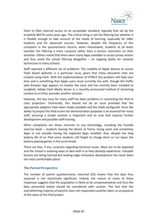  
them	
   to	
   filter	
   Internet	
   access	
   to	
   an	
   acceptable	
   standard,	
   typically	
   that	
   set	
   by	
   the	
  
erstwhile	
  BECTA	
  some	
  years	
  ago.	
  The	
  critical	
  thing	
  is	
  not	
  the	
  filtering	
  but	
  whether	
  it	
  
is	
   flexible	
   enough	
   to	
   take	
   account	
   of	
   the	
   needs	
   of	
   learning,	
   especially	
   for	
   older	
  
students	
   and	
   for	
   advanced	
   courses.	
   However,	
   despite	
   the	
   frequency	
   of	
   this	
  
complaint	
   in	
   the	
   questionnaire	
   returns,	
   when	
   interviewed,	
   students	
   at	
   all	
   levels	
  
consider	
   the	
   filtering	
   a	
   mere	
   nuisance	
   rather	
   than	
   a	
   serious	
   restriction	
   on	
   their	
  
activities.	
   Others	
   noted	
   that	
   there	
   were	
   many	
   Apps	
   available	
   to	
   access	
   proxy	
   servers	
  
and	
   thus	
   avoid	
   the	
   school	
   filtering	
   altogether	
   –	
   an	
   ongoing	
   battle	
   for	
   network	
  
technicians	
  in	
  many	
  schools.	
  
Staff	
   reported	
   a	
   different	
   set	
   of	
   problems.	
   The	
   inability	
   of	
   Apple	
   devices	
   to	
   access	
  
Flash	
   based	
   websites	
   is	
   a	
   particular	
   issue,	
   given	
   that	
   many	
   education	
   sites	
   are	
  
created	
  using	
  Flash.	
  With	
  the	
  implementation	
  of	
  HTML5	
  this	
  problem	
  will	
  fade	
  over	
  
time	
   and	
   is	
   something	
   that	
  Apple	
  users	
   must	
  currently	
   live	
  with,	
   though	
   the	
   Puffin	
  
web	
   browser	
   App	
   appears	
   to	
   resolve	
   the	
   issue	
   and	
   has	
   recently	
   been	
   installed	
   at	
  
Longfield.	
  Adobe	
  Flash	
  Media	
  Server	
  4,	
  a	
  recently	
  announced	
  method	
  of	
  streaming	
  
content	
  to	
  an	
  iPad,	
  provides	
  another	
  solution.	
  
However,	
  the	
  key	
  issue	
  for	
  many	
  staff	
  has	
  been	
  problems	
  in	
  connecting	
  the	
  iPad	
  to	
  
class	
   projectors.	
   Technically,	
   this	
   should	
   not	
   be	
   an	
   issue	
   provided	
   that	
   the	
  
appropriate	
  adaptors	
  have	
  been	
  made	
  available	
  and	
  the	
  iPads	
  configured.	
  Since	
  the	
  
ability	
  to	
  project	
  the	
  iPad	
  screen	
  for	
  demonstration	
  purposes	
  is	
  an	
  essential	
  for	
  many	
  
staff,	
   ensuring	
   a	
   simple	
   solution	
   is	
   important	
   and	
   an	
   area	
   that	
   requires	
   further	
  
development	
  and	
  possible	
  staff	
  training.	
  
Other	
   complaints	
   are	
   those	
   common	
   to	
   any	
   technology,	
   including	
   the	
   humble	
  
exercise	
   book	
   –	
   students	
   leaving	
   the	
   device	
   at	
   home,	
   losing	
   work	
   and	
   sometimes	
  
Apps	
   or	
   not	
   actually	
   having	
   the	
   expected	
   Apps	
   installed.	
   Also,	
   despite	
   the	
   long	
  
battery	
   life	
   of	
   an	
   iPad	
   some	
   students	
   still	
   forget	
   to	
   charge	
   them	
   or	
   run	
   down	
   the	
  
battery	
  playing	
  games	
  in	
  the	
  lunch	
  break.	
  
There	
  are	
  few,	
  if	
  any,	
  surprises	
  regarding	
  technical	
  issues.	
  Most	
  are	
  to	
  be	
  expected	
  
and	
  the	
  school	
  is	
  evolving	
  ways	
  to	
  deal	
  with	
  it	
  as	
  they	
  develop	
  experience.	
  Valuable	
  
lessons	
  are	
  being	
  learned	
  but	
  leading	
  edge	
  innovative	
  development	
  has	
  never	
  been	
  
the	
  most	
  comfortable	
  place!	
  
The	
  Parent	
  Perspective	
  
The	
   number	
   of	
   parent	
   questionnaires	
   returned	
   (23)	
   means	
   that	
   the	
   data	
   thus	
  
acquired	
   is	
   not	
   statistically	
   significant.	
   Indeed,	
   the	
   nature	
   of	
   many	
   of	
   these	
  
responses	
  suggests	
  that	
  the	
  population	
  is	
  likely	
  to	
  be	
  unrepresentative	
  and	
  thus	
  the	
  
data	
   presented	
   below	
   should	
   be	
   considered	
   with	
   caution.	
   The	
   fact	
   that	
   the	
  
overwhelming	
  majority	
  of	
  parents	
  have	
  not	
  responded	
  could	
  be	
  taken	
  as	
  acceptance	
  
of	
  the	
  value	
  of	
  the	
  iPad	
  project.	
  

	
  

PAGE	
  47	
  

	
  

 