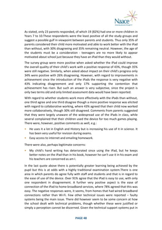  
As	
  stated,	
  only	
  23	
  parents	
  responded,	
  of	
  which	
  19	
  (82%)	
  had	
  one	
  or	
  more	
  children	
  in	
  
Years	
  7	
  to	
  10.These	
  respondents	
  were	
  the	
  least	
  positive	
  of	
  all	
  the	
  study	
  groups	
  and	
  
suggest	
  a	
  possible	
  gulf	
  in	
  viewpoint	
  between	
  parents	
  and	
  students.	
  Thus	
  only	
  35%	
  of	
  
parents	
  considered	
  their	
  child	
  more	
  motivated	
  and	
  able	
  to	
  work	
  better	
  with	
  the	
  iPad	
  
than	
  without,	
  with	
  30%	
  disagreeing	
  and	
  35%	
  remaining	
  neutral.	
  However,	
  the	
  age	
  of	
  
the	
   students	
   must	
   be	
   a	
   consideration	
   -­‐	
   teenagers	
   are	
   no	
   more	
   likely	
   to	
   appear	
  
motivated	
  about	
  school	
  just	
  because	
  they	
  have	
  an	
  iPad	
  than	
  they	
  would	
  without.	
  
The	
  survey	
  group	
  were	
  more	
  positive	
  when	
  asked	
  whether	
  the	
  iPad	
  could	
  improve	
  
the	
   overall	
   quality	
   of	
   their	
   child’s	
   work	
   with	
   a	
   positive	
   response	
   of	
   43%,	
   though	
   35%	
  
were	
   still	
   negative.	
   Similarly,	
   when	
   asked	
   about	
   impact	
   on	
   their	
   child’s	
   progress	
   only	
  
34%	
  were	
  positive	
  with	
  26%	
  disagreeing.	
  However,	
  with	
  regard	
  to	
  improvements	
  in	
  
achievement	
  since	
  the	
  introduction	
  of	
  the	
  iPads	
  the	
  response	
  is	
  very	
  negative	
  with	
  
43%	
   indicating	
   disagreement	
   and	
   only	
   17%	
   supporting	
   the	
   contention	
   that	
  
achievement	
   has	
   risen.	
   But	
   such	
   an	
   answer	
   is	
   very	
   subjective,	
   since	
   the	
   project	
   is	
  
only	
  two	
  terms	
  old	
  and	
  only	
  limited	
  assessment	
  data	
  would	
  have	
  been	
  reported.	
  
With	
   regard	
  to	
  whether	
   students	
   work	
   more	
   effectively	
   with	
   the	
   iPads	
   than	
   without,	
  
one	
  third	
  agree	
  and	
  one	
  third	
   disagree	
  though	
  a	
  more	
  positive	
   response	
  was	
  elicited	
  
with	
  regard	
  to	
  collaborative	
  working,	
  where	
  43%	
  agreed	
  that	
  their	
  child	
  now	
  worked	
  
more	
   collaboratively,	
   though	
   30%	
   still	
   disagreed.	
   Comments	
   from	
   parents	
   suggested	
  
that	
   they	
   were	
   largely	
   unaware	
   of	
   the	
   widespread	
   use	
   of	
   the	
   iPads	
   in	
   class,	
   while	
  
several	
  complained	
  that	
  their	
  children	
  used	
  the	
  device	
  for	
  too	
  much	
  games	
  playing.	
  
There	
  were,	
  however,	
  positive	
  comments	
  as	
  well,	
  e.g.:	
  
•
•

He	
  uses	
  it	
  a	
  lot	
  in	
  English	
  and	
  History	
  but	
  is	
  increasing	
  his	
  use	
  of	
  it	
  in	
  science.	
  It	
  
has	
  been	
  very	
  useful	
  for	
  revision	
  during	
  exams.	
  
Easy	
  access	
  to	
  internet	
  and	
  emailing	
  homework.	
  

	
  

There	
  were	
  also,	
  perhaps	
  legitimate	
  concerns:	
  
•

My	
   child’s	
   hand	
   writing	
   has	
   deteriorated	
   since	
   using	
   the	
   iPad,	
   but	
   he	
   keeps	
  
better	
  notes	
  on	
  the	
  iPad	
  than	
  in	
  his	
  book,	
  however	
  he	
  can't	
  use	
  it	
  in	
  his	
  exam	
  and	
  
his	
  teachers	
  are	
  concerned	
  as	
  am	
  I.	
  

	
  

In	
   the	
   last	
   quote	
   above	
   there	
   is	
   potentially	
   greater	
   learning	
   being	
   achieved	
   by	
   the	
  
pupil	
   but	
   this	
   is	
   at	
   odds	
   with	
   a	
   highly	
   traditional	
   examination	
   system.There	
   is	
   one	
  
area	
  in	
  which	
  parents	
  do	
  agree	
  fully	
  with	
  staff	
  and	
  students	
  and	
  that	
  is	
  in	
  regard	
  to	
  
the	
   ease	
   of	
   use	
   of	
   the	
   device.	
   Over	
   91%	
   agree	
   that	
   the	
   iPad	
   is	
   easy	
   to	
   use,	
   with	
   only	
  
one	
   respondent	
   in	
   disagreement.	
   A	
   further	
   very	
   positive	
   aspect	
   is	
   the	
   ease	
   of	
  
connection	
  of	
  the	
  iPad	
  to	
  home	
  broadband	
  services,	
  where	
  78%	
  agreed	
  that	
  this	
  was	
  
easy.	
  The	
  negative	
  responses	
  were,	
  it	
  seems,	
  from	
  homes	
  that	
  had	
  wired	
  broadband	
  
connections	
   rather	
   than	
   Wi-­‐Fi.	
   Few	
   other	
   technical	
   issues	
   were	
   reported	
   –	
   faulty	
  
systems	
  being	
  the	
  main	
  issue.	
  There	
  did	
  however	
  seem	
  to	
  be	
  some	
  concern	
  at	
  how	
  
the	
   school	
   dealt	
   with	
   technical	
   problems,	
   though	
   whether	
   these	
   were	
   justified	
   or	
  
simply	
   a	
   perception	
   cannot	
   be	
   discerned.	
   Given	
   the	
   technical	
   support	
   systems	
   put	
   in	
  
	
  

PAGE	
  48	
  

	
  

 