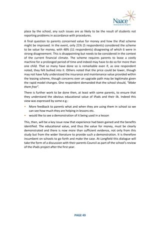  
place	
   by	
   the	
   school,	
   any	
   such	
   issues	
   are	
   as	
   likely	
   to	
   be	
   the	
   result	
   of	
   students	
   not	
  
reporting	
  problems	
  in	
  accordance	
  with	
  procedures.	
  
A	
   final	
   question	
   to	
   parents	
   concerned	
   value	
   for	
   money	
   and	
   how	
   the	
   iPad	
   scheme	
  
might	
  be	
  improved.	
  In	
  the	
  event,	
  only	
  21%	
  (5	
  respondents)	
  considered	
  the	
  scheme	
  
to	
   be	
   value	
   for	
   money,	
   with	
   48%	
   (11	
   respondents)	
   disagreeing	
   of	
   which	
   6	
   were	
   in	
  
strong	
  disagreement.	
  This	
  is	
  disappointing	
  but	
  needs	
  to	
  be	
  considered	
  in	
  the	
  context	
  
of	
   the	
   current	
   financial	
   climate.	
   The	
   scheme	
   requires	
   parents	
   to	
   lease	
   a	
   costly	
  
machine	
  for	
  a	
  prolonged	
  period	
  of	
  time	
  and	
  indeed	
  may	
  have	
  to	
  do	
  so	
  for	
  more	
  than	
  
one	
   child.	
   That	
   so	
   many	
   have	
   done	
   so	
   is	
   remarkable	
   even	
   if,	
   as	
   one	
   respondent	
  
noted,	
   they	
   felt	
   bullied	
   into	
   it.	
   Others	
   noted	
   that	
   the	
   price	
   could	
   be	
   lower,	
   though	
  
may	
  not	
  have	
  fully	
  understood	
  the	
  insurance	
  and	
  maintenance	
  value	
  provided	
  within	
  
the	
  leasing	
  scheme,	
  though	
  concerns	
  over	
  an	
  upgrade	
  path	
  may	
  be	
  legitimate	
  given	
  
the	
   rapid	
   model	
   changes.	
   One	
   respondent	
   demanded	
   that	
   the	
   school	
   should,	
   “Make	
  
them	
  free”.	
  
There	
   is	
   further	
   work	
   to	
   be	
   done	
   then,	
   at	
   least	
   with	
   some	
   parents,	
   to	
   ensure	
   that	
  
they	
   understand	
   the	
   obvious	
   educational	
   value	
   of	
   iPads	
   and	
   their	
   ilk.	
   Indeed	
   this	
  
view	
  was	
  expressed	
  by	
  some	
  e.g.:	
  
•

More	
  feedback	
  to	
  parents	
  what	
  and	
  when	
  they	
  are	
  using	
  them	
  in	
  school	
  so	
  we	
  
can	
  see	
  how	
  much	
  they	
  are	
  helping	
  in	
  lessons	
  etc.	
  
• would	
  like	
  to	
  see	
  a	
  demonstration	
  of	
  it	
  being	
  used	
  in	
  a	
  lesson	
  

	
  

This,	
  then,	
   will	
  be	
   a	
   key	
  issue	
   now	
   that	
   experience	
   had	
   been	
  gained	
   and	
   the	
   benefits	
  
identified.	
   The	
   educational	
   value,	
   and	
   thus	
   the	
   value	
   for	
   money,	
   must	
   be	
   clearly	
  
demonstrated	
   and	
   there	
   is	
   now	
   more	
   than	
   sufficient	
   evidence,	
   not	
   only	
   from	
   this	
  
study	
  but	
  from	
  the	
  wider	
  literature	
  to	
  provide	
  such	
  a	
  demonstration.	
  It	
  is	
  therefore	
  
incumbent	
  on	
  schools	
  to	
  go	
  forth	
  and	
  make	
  the	
  case.	
  At	
  Longfield	
  this	
  dialogue	
  will	
  
take	
  the	
  form	
  of	
  a	
  discussion	
  with	
  their	
  parents	
  Council	
  as	
  part	
  of	
  the	
  school’s	
  review	
  
of	
  the	
  iPads	
  project	
  after	
  the	
  first	
  year.	
  

	
  

PAGE	
  49	
  

	
  

 