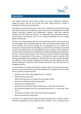  
DISCUSSION	
  
The	
   evidence	
   from	
   this	
   study	
   clearly	
   confirms	
   the	
   views	
   of	
   Melhuish,	
   Gliksman,	
  
Spang	
   and	
   others	
   that	
   the	
   use	
   of	
   iPad	
   and	
   similar	
   tablet	
   devices	
   in	
   schools	
   is	
  
beneficial	
  to	
  both	
  learning	
  and	
  teaching.	
  
Such	
  devices	
  cannot	
  be	
  dismissed	
  as	
  mere	
  toys	
  or	
  distractions	
  and	
  while	
  they	
  bring	
  
with	
   them	
   technical	
   and	
   management	
   issues,	
   these	
   are	
   far	
   outweighed	
   by	
   increased	
  
student	
   motivation,	
   progress	
   and	
   collaboration.	
   Students	
   using	
   them	
   regularly	
  
indicate	
   that	
   their	
   iPads	
   have	
   become	
   an	
   indispensible	
   tool,	
   facilitating	
   research,	
  
communication	
   with	
   teachers	
   and,	
   as	
   in	
   art,	
   saving	
   considerable	
   time	
   so	
   enabling	
  
greater	
  achievement.	
  
Teachers	
  too,	
  though	
  perhaps	
  with	
  the	
  same	
  inbuilt	
  cynicism	
  that	
  many	
  have	
  for	
  any	
  
new	
  technology,	
  are	
  very	
  positive	
  about	
  the	
  value	
  of	
  the	
  iPads	
  and	
  articulate	
  many	
  
of	
   the	
   benefits,	
   not	
   only	
   for	
   learning	
   but	
   for	
   themselves.	
   In	
   the	
   context	
   of	
   a	
  
restructured	
  school	
  in	
  brand	
  new	
  buildings,	
  to	
  enable	
  almost	
  all	
  students	
  and	
  all	
  staff	
  
to	
  have	
  a	
  new	
  tablet	
  device,	
  one	
  not	
  designed	
  for	
  such	
  a	
  situation,	
  and	
  to	
  integrate	
  it	
  
into	
  learning	
  and	
  teaching,	
  as	
  has	
  happened	
  at	
  Longfield,	
  would	
  be	
  considered	
  brave	
  
by	
   many.	
   Yet	
   the	
   project	
   proved	
   to	
   be	
   extremely	
   successful.	
   While	
   the	
   technology	
  
has	
   been	
   an	
   integral	
   part	
   of	
   that	
   success,	
   a	
   key	
   factor	
   has	
   been	
   the	
   quality	
   of	
   the	
  
initial	
  and	
  ongoing	
  project	
  management,	
  without	
  which	
  the	
  outcome	
  may	
  have	
  been	
  
very	
   different.	
   Sound	
   change	
   management	
   principles	
   have	
   been	
   applied	
   and	
   other	
  
schools	
  intending	
  to	
  implement	
  similar	
  projects	
  should	
  learn	
  from	
  the	
  experience	
  of	
  
Longfield	
  Academy.	
  
In	
  a	
  presentation	
  to	
  schools	
  and	
  industry	
  in	
  March	
  2012,	
  the	
  Principal,	
  Anne	
  Davis,	
  
set	
   out	
   nine	
   lessons	
   that	
   the	
   school	
   had	
   learned	
   from	
   the	
   project	
   up	
   to	
   that	
   point	
  
and	
  it	
  is	
  useful	
  to	
  repeat	
  these	
  here:	
  
•
•
•
•
•
•
•
•
•

Develop	
  a	
  clear	
  vision	
  and	
  strategy	
  for	
  your	
  1:1	
  scheme	
  
Define	
  your	
  learning	
  culture	
  
Define	
  and	
  create	
  your	
  user	
  experience	
  and	
  support	
  model	
  
Work	
  with	
  a	
  traffic	
  light	
  and	
  reporting	
  system	
  
Evaluate	
  your	
  existing	
  position	
  
Know	
  how	
  many	
  staff	
  and	
  students	
  already	
  own,	
  in	
  this	
  case,	
  an	
  iOS	
  device	
  
Get	
  everyone	
  involved	
  –don’t	
  let	
  a	
  perception	
  grow	
  that	
  it	
  is	
  a	
  ‘done	
  deal’,	
  even	
  
if	
  it	
  is!	
  
Get	
  devices	
  in	
  teachers	
  and	
  learners	
  hand	
  as	
  soon	
  as	
  possible	
  
Record	
  and	
  share	
  your	
  experiences	
  

	
  

She	
  went	
  on	
  to	
  advise	
  that	
  the	
  above	
  should	
  be	
  developed	
  into	
  a	
  robust	
  structural	
  
framework	
   appropriate	
   to	
   the	
   individual	
   school.	
   However,	
   there	
   is	
   nothing	
   new	
   in	
  

	
  

PAGE	
  50	
  

	
  

 