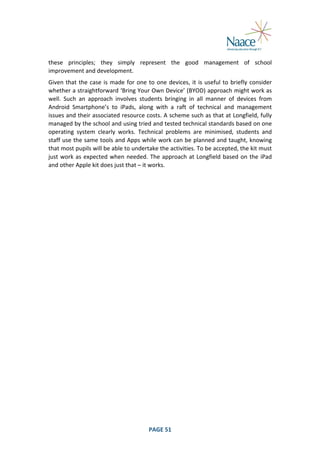  
these	
   principles;	
   they	
   simply	
   represent	
   the	
   good	
   management	
   of	
   school	
  
improvement	
  and	
  development.	
  
Given	
   that	
   the	
   case	
   is	
   made	
   for	
   one	
   to	
   one	
   devices,	
   it	
   is	
   useful	
   to	
   briefly	
   consider	
  
whether	
  a	
  straightforward	
  ‘Bring	
  Your	
  Own	
  Device’	
  (BYOD)	
  approach	
  might	
  work	
  as	
  
well.	
   Such	
   an	
   approach	
   involves	
   students	
   bringing	
   in	
   all	
   manner	
   of	
   devices	
   from	
  
Android	
   Smartphone’s	
   to	
   iPads,	
   along	
   with	
   a	
   raft	
   of	
   technical	
   and	
   management	
  
issues	
  and	
  their	
  associated	
  resource	
  costs.	
  A	
  scheme	
  such	
  as	
  that	
  at	
  Longfield,	
  fully	
  
managed	
   by	
   the	
   school	
   and	
   using	
   tried	
   and	
   tested	
   technical	
   standards	
   based	
   on	
   one	
  
operating	
   system	
   clearly	
   works.	
   Technical	
   problems	
   are	
   minimised,	
   students	
   and	
  
staff	
  use	
  the	
  same	
  tools	
  and	
  Apps	
  while	
  work	
  can	
  be	
  planned	
  and	
  taught,	
  knowing	
  
that	
  most	
  pupils	
  will	
  be	
  able	
  to	
  undertake	
  the	
  activities.	
  To	
  be	
  accepted,	
  the	
  kit	
  must	
  
just	
   work	
   as	
   expected	
   when	
   needed.	
   The	
   approach	
   at	
   Longfield	
   based	
   on	
   the	
   iPad	
  
and	
  other	
  Apple	
  kit	
  does	
  just	
  that	
  –	
  it	
  works.	
  

	
  

PAGE	
  51	
  

	
  

 