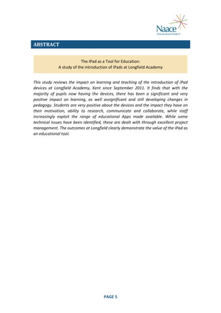  
ABSTRACT	
  
The	
  iPad	
  as	
  a	
  Tool	
  for	
  Education:	
  
A	
  study	
  of	
  the	
  introduction	
  of	
  iPads	
  at	
  Longfield	
  Academy	
  
	
  

This	
   study	
   reviews	
   the	
   impact	
   on	
   learning	
   and	
   teaching	
   of	
   the	
   introduction	
   of	
   iPad	
  
devices	
   at	
   Longfield	
   Academy,	
   Kent	
   since	
   September	
   2011.	
   It	
   finds	
   that	
   with	
   the	
  
majority	
   of	
   pupils	
   now	
   having	
   the	
   devices,	
   there	
   has	
   been	
   a	
   significant	
   and	
   very	
  
positive	
   impact	
   on	
   learning,	
   as	
   well	
   assignificant	
   and	
   still	
   developing	
   changes	
   in	
  
pedagogy.	
  Students	
  are	
  very	
  positive	
  about	
  the	
  devices	
  and	
  the	
  impact	
  they	
  have	
  on	
  
their	
   motivation,	
   ability	
   to	
   research,	
   communicate	
   and	
   collaborate,	
   while	
   staff	
  
increasingly	
   exploit	
   the	
   range	
   of	
   educational	
   Apps	
   made	
   available.	
   While	
   some	
  
technical	
  issues	
  have	
  been	
  identified,	
  these	
  are	
  dealt	
  with	
  through	
  excellent	
  project	
  
management.	
  The	
  outcomes	
  at	
  Longfield	
  clearly	
  demonstrate	
  the	
  value	
  of	
  the	
  iPad	
  as	
  
an	
  educational	
  tool.	
  

	
  

PAGE	
  5	
  

	
  

 