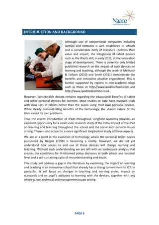  
INTRODUCTION	
  AND	
  BACKGROUND	
  
Although	
   use	
   of	
   conventional	
   computers	
   including	
  
laptops	
   and	
   netbooks	
   is	
   well	
   established	
   in	
   schools	
  
and	
   a	
   considerable	
   body	
   of	
   literature	
   confirms	
   their	
  
value	
   and	
   impact,	
   the	
   integration	
   of	
   tablet	
   devices	
  
such	
  as	
  the	
  iPad	
  is	
  still,	
  in	
  early	
  2012,	
  at	
  the	
  innovation	
  
stage	
   of	
   development.	
   There	
   is	
   currently	
   only	
   limited	
  
published	
   research	
   on	
   the	
   impact	
   of	
   such	
   devices	
   on	
  
learning	
  and	
  teaching,	
  although	
  the	
  work	
  of	
  Melhuish	
  
&	
   Falloon	
   (2010)	
   and	
   Smith	
   (2011)	
   demonstrate	
   the	
  
benefits	
   and	
   innovative	
   practice	
   engendered.	
   This	
   is	
  
further	
   supported	
   by	
   reports	
   in	
   non-­‐academic	
   blogs	
  
such	
   as	
   those	
   at	
   http://www.ipadinschools.com	
   and	
  
http://www.ipadineducation.co.uk	
  .	
  
However,	
  considerable	
  debate	
  remains	
  regarding	
  the	
  educational	
  benefits	
  of	
  tablet	
  
and	
   other	
   personal	
   devices	
   for	
   learners.	
   Most	
   studies	
   to	
   date	
   have	
   involved	
   trials	
  
with	
   class	
   sets	
   of	
   tablets	
   rather	
   than	
   the	
   pupils	
   using	
   their	
   own	
   personal	
   devices.	
  
While	
   clearly	
   demonstrating	
   benefits	
   of	
   the	
   technology,	
   the	
   shared	
   nature	
   of	
   the	
  
trials	
  raised	
  its	
  own	
  problems.	
  
Thus	
   the	
   recent	
   introduction	
   of	
   iPads	
   throughout	
   Longfield	
   Academy	
   provides	
   an	
  
excellent	
  opportunity	
  for	
  a	
  small	
  scale	
  research	
  study	
  of	
  the	
  initial	
  impact	
  of	
  the	
  iPad	
  
on	
  learning	
  and	
  teaching	
  throughout	
  the	
  school	
  and	
  the	
  social	
  and	
  technical	
  issues	
  
arising.	
  There	
  is	
  also	
  scope	
  for	
  a	
  more	
  significant	
  longitudinal	
  study	
  of	
  these	
  aspects.	
  
We	
   are	
   at	
   a	
   point	
   in	
   the	
   evolution	
   of	
   technology	
   where	
   the	
   personal	
   tablet	
   device	
  
postulated	
   by	
   Hepple	
   (1998)	
   is	
   becoming	
   a	
   reality.	
   However,	
   we	
   do	
   not	
   yet	
  
understand	
   how	
   access	
   to	
   and	
   use	
   of	
   these	
   devices	
   will	
   change	
   learning	
   and	
  
teaching.	
  Without	
  such	
  understanding	
  we	
  are	
  left	
  with	
  an	
  inadequate	
  analysis	
  that	
  
creates	
   the	
   conditions	
   for	
   ill-­‐informed	
   policy	
   decisions	
   at	
   both	
   school	
   and	
   national	
  
level	
  and	
  a	
  self-­‐sustaining	
  cycle	
  of	
  misunderstanding	
  and	
  doubt.	
  
This	
   study	
   will	
   address	
   a	
   gap	
   in	
   the	
   literature	
   by	
   examining	
   the	
   impact	
   on	
   learning	
  
and	
  teaching	
  in	
  an	
  innovative	
  school	
  that	
  already	
  has	
  a	
  strong	
  commitment	
  to	
  ICT.	
  In	
  
particular,	
   it	
   will	
   focus	
   on	
   changes	
   in	
   teaching	
   and	
   learning	
   styles,	
   impact	
   on	
  
standards	
   and	
   on	
   pupil’s	
   attitudes	
   to	
   learning	
   with	
   the	
   devices,	
   together	
   with	
   any	
  
whole-­‐school	
  technical	
  and	
  management	
  issues	
  arising.	
  
	
  

	
  

PAGE	
  6	
  

	
  

 