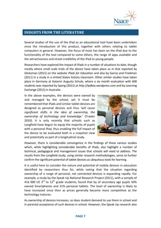  
INSIGHTS	
  FROM	
  THE	
  LITERATURE	
  
Several	
  studies	
  of	
  the	
  use	
  of	
  the	
  iPad	
  as	
  an	
  educational	
  tool	
  have	
  been	
  undertaken	
  
since	
   the	
   introduction	
   of	
   this	
   product,	
   together	
   with	
   others	
   relating	
   to	
   tablet	
  
computers	
  in	
  general.	
  However,	
  the	
  focus	
  of	
  most	
  has	
  been	
  on	
  the	
  iPad	
  due	
  to	
  the	
  
functionality	
  of	
  the	
  tool	
  compared	
  to	
  some	
  others,	
  the	
  range	
  of	
  apps	
  available	
  and	
  
the	
  attractiveness	
  and	
  street	
  credibility	
  of	
  the	
  iPad	
  to	
  young	
  people.	
  
Researchers	
  have	
  explored	
  the	
  impact	
  of	
  iPads	
  in	
  a	
  number	
  of	
  situations	
  to	
  date,	
  though	
  
mostly	
   where	
   small	
   scale	
   trials	
   of	
   the	
   device	
   have	
   taken	
   place	
   as	
   in	
   that	
   reported	
   by	
  
Glicksman	
  (2011)	
  on	
  the	
  website	
  iPads	
  for	
  Education	
  and	
  also	
  by	
  Garcia	
  and	
  Friedman	
  
(2011)	
  in	
  a	
  study	
  in	
  a	
  United	
  States	
  history	
  classroom.	
  Other	
  similar	
  studies	
  have	
  taken	
  
place	
   in	
   Germany	
   at	
   Kaiserin	
   Augusta	
   Schule,	
   where	
   a	
   six	
   month	
   evaluation	
   with	
   600	
  
students	
  was	
  reported	
  by	
  Spang	
  (2011)	
  at	
  http://ipdkas.wordpress.com	
  and	
  by	
  Learning	
  
Exchange	
  (2011)	
  in	
  Australia.	
  
In	
   the	
   above	
   examples,	
   the	
   devices	
   were	
   owned	
   by	
  
and	
   managed	
   by	
   the	
   school,	
   yet	
   it	
   must	
   be	
  
remembered	
  that	
  iPads	
  and	
  similar	
  tablet	
  devices	
  are	
  
designed	
   as	
   personal	
   devices	
   and	
   thus	
   ‘will	
   cause	
  
significant	
   shifts	
   in	
   the	
   idea	
   of	
   ownership,	
   the	
  
ownership	
   of	
   technology	
   and	
   knowledge.’	
   (Traxler	
  
2010).	
   It	
   is	
   only	
   recently	
   that	
   schools	
   such	
   as	
  
Longfield	
  have	
  begun	
  to	
  equip	
  the	
  majority	
  of	
  pupils	
  
with	
   a	
   personal	
   iPad,	
   thus	
   enabling	
   the	
   full	
   impact	
   of	
  
the	
   device	
   to	
   be	
   evaluated	
   both	
   in	
   a	
   snapshot	
   view	
  
and	
  potentially	
  as	
  part	
  of	
  a	
  longitudinal	
  study.	
  
However,	
   there	
   is	
   considerable	
   convergence	
   in	
   the	
   findings	
   of	
   these	
   various	
   studies	
  
which,	
   while	
   highlighting	
   considerable	
   benefits	
   of	
   iPads,	
   also	
   highlight	
   a	
   number	
   of	
  
technical,	
   pedagogical	
   and	
   management	
   issues	
   that	
   schools	
   will	
   need	
   to	
   address.	
   The	
  
results	
  from	
  the	
  Longfield	
  study,	
  using	
  similar	
  research	
  methodologies,	
  serve	
  to	
  further	
  
confirm	
  the	
  significant	
  potential	
  of	
  tablet	
  devices	
  as	
  ubiquitous	
  tools	
  for	
  learning.	
  
It	
  is	
  useful	
  here	
  to	
  consider	
  the	
  nature	
  and	
  potential	
  of	
  mobile	
  devices	
  in	
  education	
  
identified	
   by	
   researchers	
   thus	
   far,	
   while	
   noting	
   that	
   the	
   situation	
   regarding	
  
ownership	
   of	
   a	
   range	
   of	
   personal,	
   net	
   connected	
   devices	
   is	
   expanding	
   rapidly.	
   For	
  
example,	
  a	
  study	
  by	
  the	
  Speak	
  Up	
  National	
  Research	
  Project	
  (2011),	
  with	
  a	
  sample	
  of	
  
416	
   000	
   US	
   3rd	
   to	
   12th	
   grade	
   students,	
   found	
   that	
   by	
   of	
   secondary	
   age	
   pupils	
   50%	
  
owned	
   Smartphones	
   and	
   21%	
   personal	
   tablets.	
   The	
   level	
   of	
   ownership	
   is	
   likely	
   to	
  
have	
   increased	
   since	
   then	
   as	
   prices	
   generally	
   become	
   more	
   competitive	
   as	
   the	
  
technology	
  matures.	
  
As	
  ownership	
  of	
  devices	
  increases,	
  so	
  does	
  student	
  demand	
  to	
  use	
  them	
  in	
  school	
  and	
  
in	
  parental	
  acceptance	
  of	
  such	
  devices	
  in	
  school.	
  However,	
  the	
  Speak	
  Up	
  research	
  also	
  
	
  

PAGE	
  7	
  

	
  

 