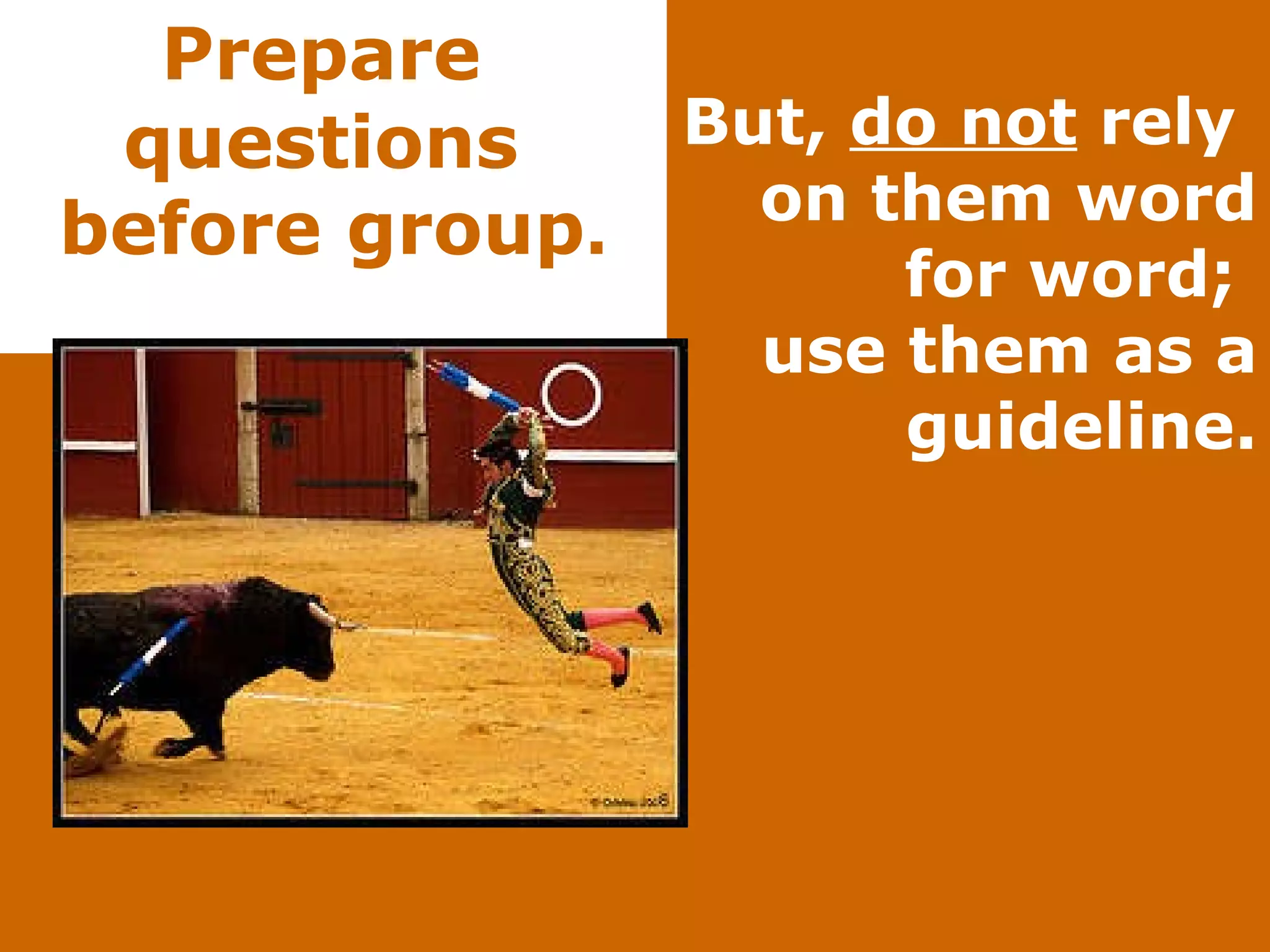 Prepare  questions  before group . But,  do not  rely  on them word for word;  use them as a guideline. 