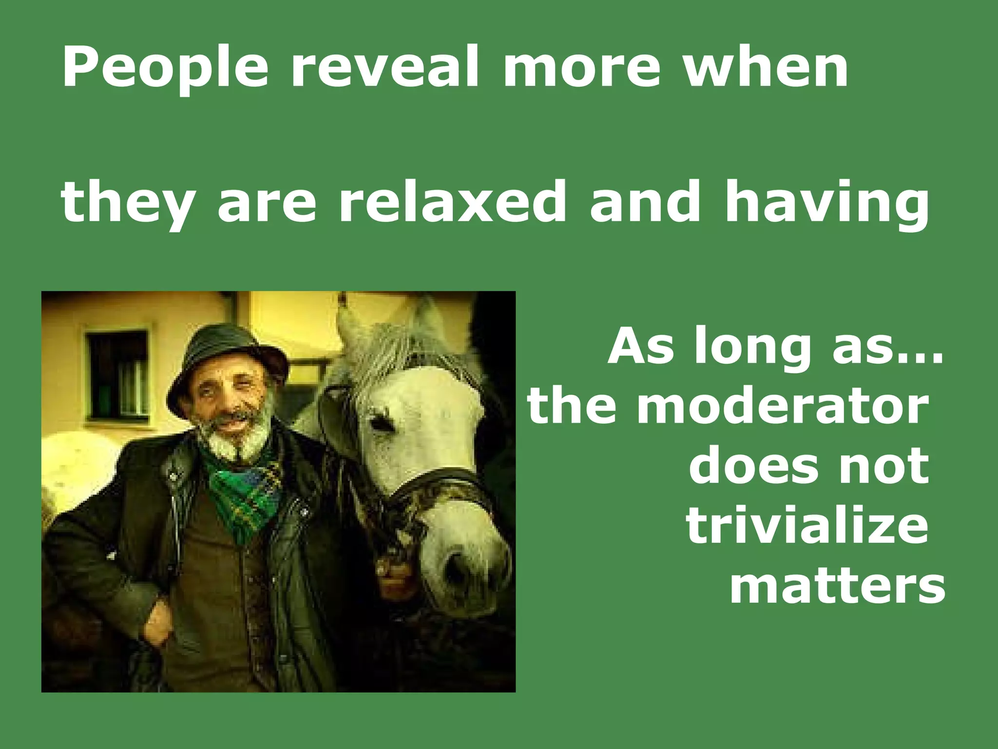 People reveal more when  they are relaxed and having  a good time.   As long as… the moderator  does not  trivialize  matters 
