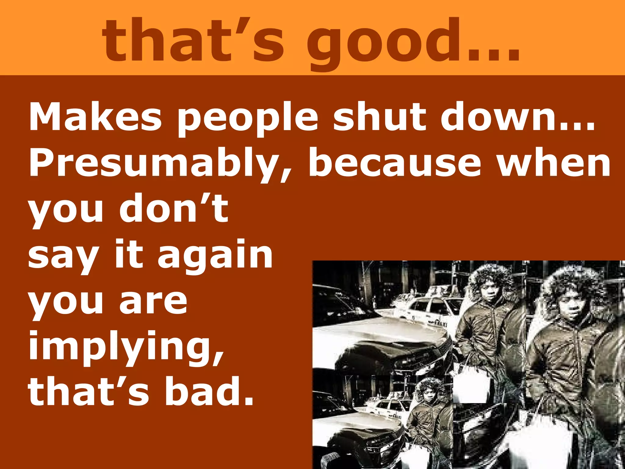 Makes people shut down…Presumably, because when  you don’t  say it again  you are  implying,  that’s bad. that’s good… 