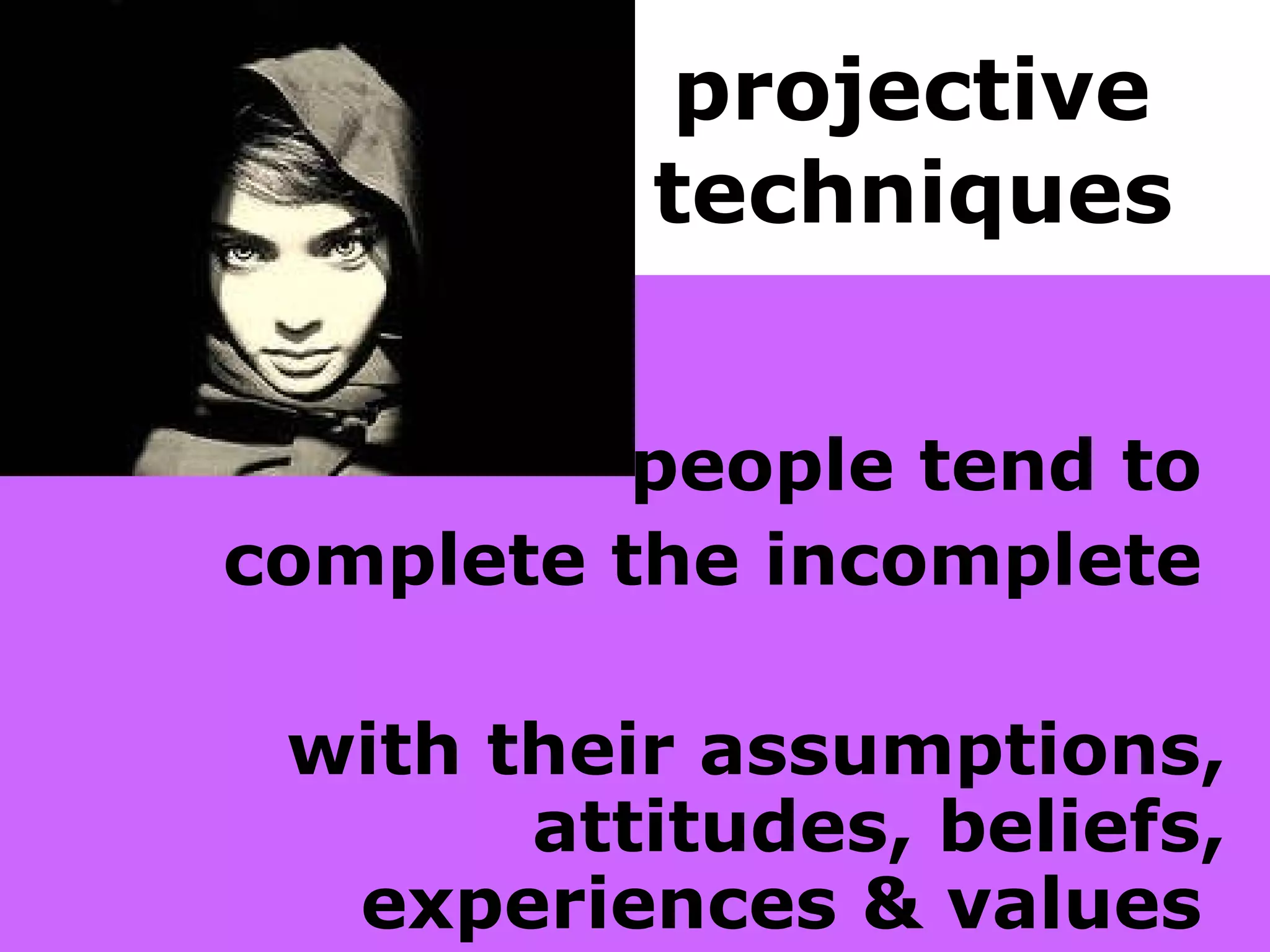projective  techniques   people tend to  complete the incomplete  with their assumptions, attitudes, beliefs, experiences & values   