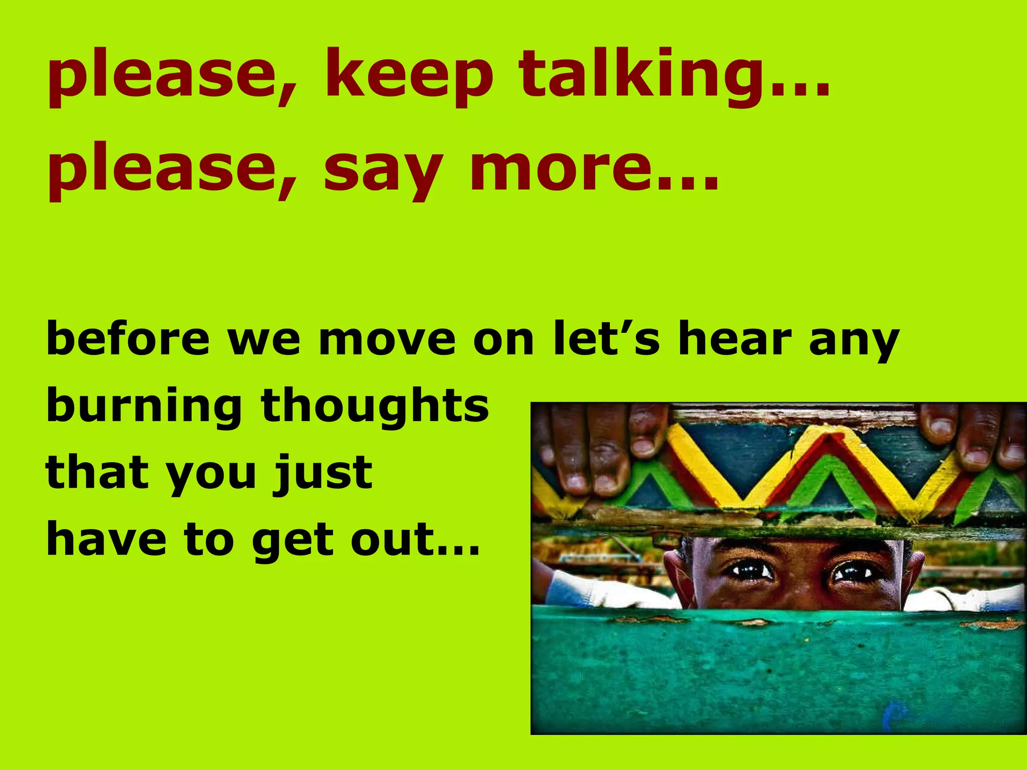 please, keep talking…  please, say more... before we move on let’s hear any  burning thoughts  that you just  have to get out…  