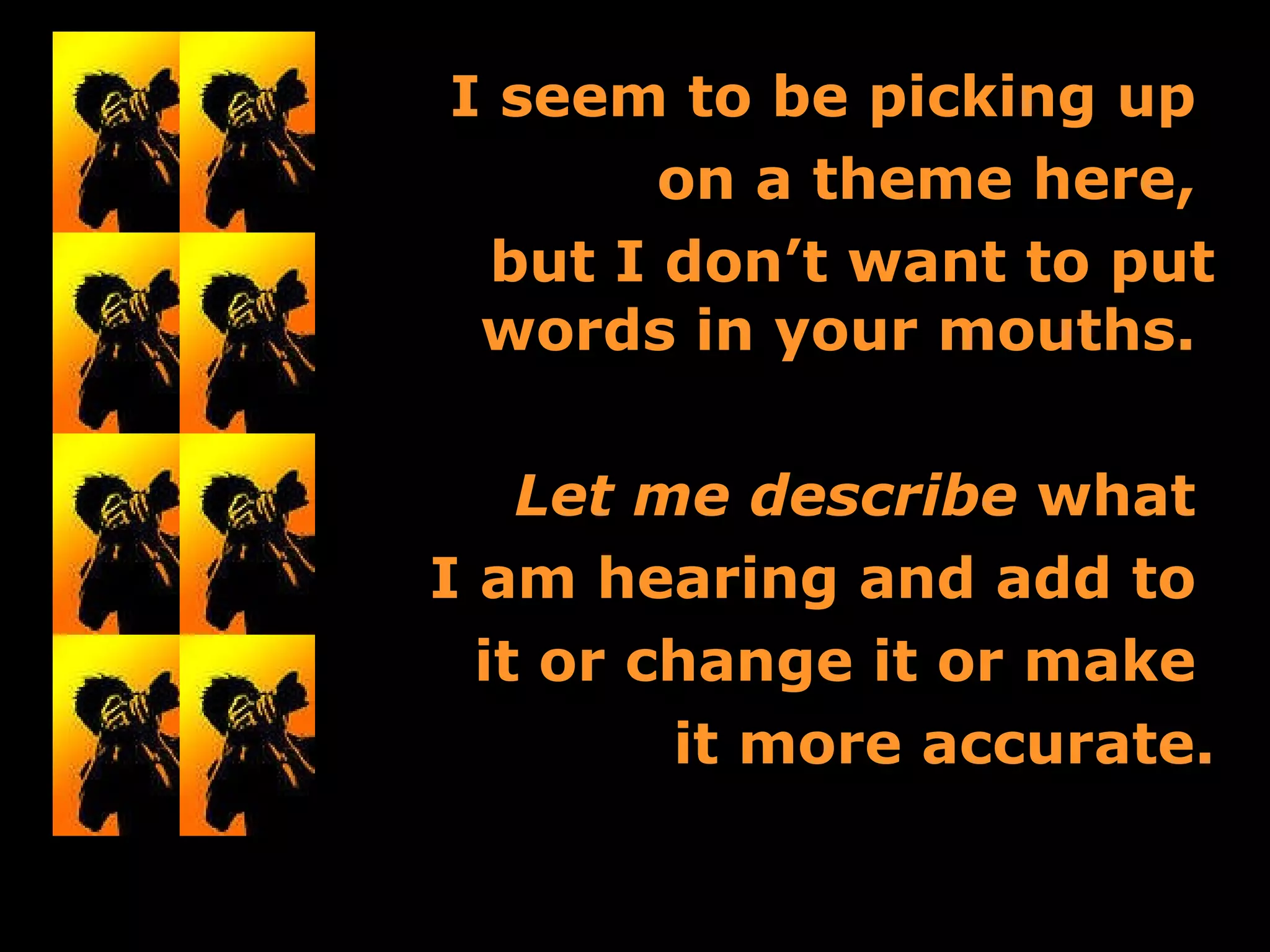 I seem to be picking up  on a theme here,  but I don’t want to put words in your mouths.  Let me describe  what  I am hearing and add to  it or change it or make  it more accurate. 