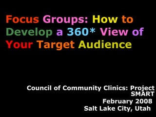 Focus   Groups:   How   to   Develop   a   360*   View   of  Your   Target  Audience   Council of Community Clinics: Project SMART February 2008  Salt Lake City, Utah   