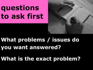 questions  to ask first   What problems / issues do  you want answered? What is the exact problem?   