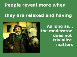 People reveal more when  they are relaxed and having  a good time.   As long as… the moderator  does not  trivialize  matters 