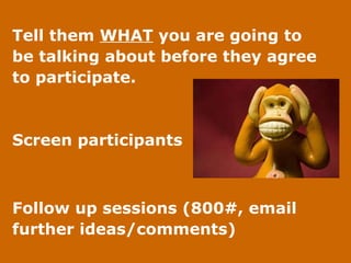 Tell them  WHAT  you are going to  be talking about before they agree  to participate. Screen participants  Follow up sessions (800#, email  further ideas/comments) 