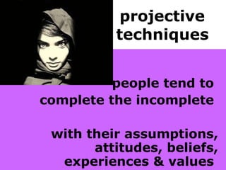 projective  techniques   people tend to  complete the incomplete  with their assumptions, attitudes, beliefs, experiences & values   