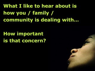 What I like to hear about is  how you / family /  community is dealing with… How important  is that concern? 