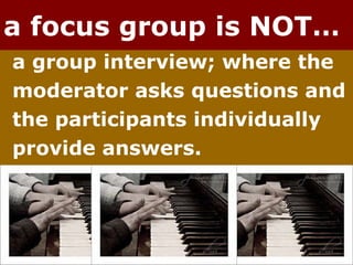 a focus group is NOT… a group interview; where the  moderator asks questions and  the participants individually  provide answers. 