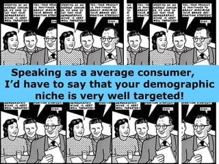 Speaking as a average consumer,  I’d have to say that your demographic niche is very well targeted! 