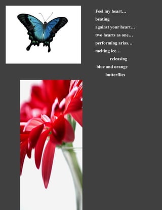 Feel my heart…
beating
against your heart…
two hearts as one…
performing arias…
melting ice…
releasing
blue and orange
butterflies
 