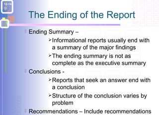 The Ending of the Report 
 Ending Summary – 
Informational reports usually end with 
a summary of the major findings 
The ending summary is not as 
complete as the executive summary 
 Conclusions - 
Reports that seek an answer end with 
a conclusion 
Structure of the conclusion varies by 
problem 
 Recommendations – Include recommendations 
when the readers want or expect them 
12-14 
 