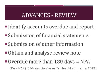 ADVANCES - REVIEW
Identify accounts overdue and report
Submission of financial statements
Submission of other information
Obtain and analyse review note
Overdue more than 180 days = NPA
(Para 4.2.4 (ii) Master circular on Prudential norms July, 2013)
 