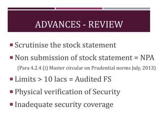 ADVANCES - REVIEW
 Scrutinise the stock statement
 Non submission of stock statement = NPA
(Para 4.2.4 (i) Master circular on Prudential norms July, 2013)
 Limits > 10 lacs = Audited FS
 Physical verification of Security
 Inadequate security coverage
 