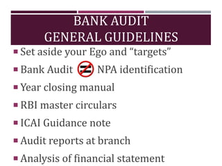 BANK AUDIT
GENERAL GUIDELINES
 Set aside your Ego and “targets”
 Bank Audit NPA identification
 Year closing manual
 RBI master circulars
 ICAI Guidance note
 Audit reports at branch
 Analysis of financial statement
 