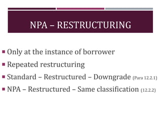 NPA – RESTRUCTURING
 Only at the instance of borrower
 Repeated restructuring
 Standard – Restructured – Downgrade (Para 12.2.1)
 NPA – Restructured – Same classification (12.2.2)
 