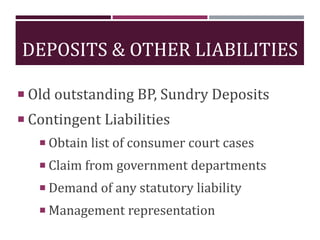 DEPOSITS & OTHER LIABILITIES
 Old outstanding BP, Sundry Deposits
 Contingent Liabilities
 Obtain list of consumer court cases
 Claim from government departments
 Demand of any statutory liability
 Management representation
 