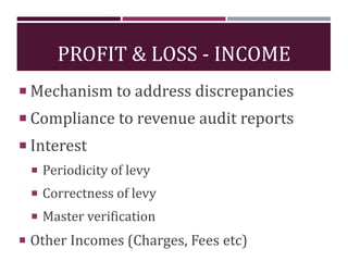 PROFIT & LOSS - INCOME
 Mechanism to address discrepancies
 Compliance to revenue audit reports
 Interest
 Periodicity of levy
 Correctness of levy
 Master verification
 Other Incomes (Charges, Fees etc)
 