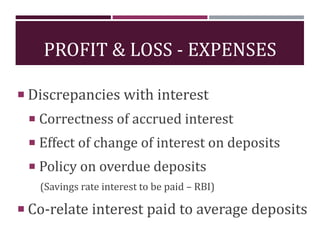 PROFIT & LOSS - EXPENSES
 Discrepancies with interest
 Correctness of accrued interest
 Effect of change of interest on deposits
 Policy on overdue deposits
(Savings rate interest to be paid – RBI)
 Co-relate interest paid to average deposits
 