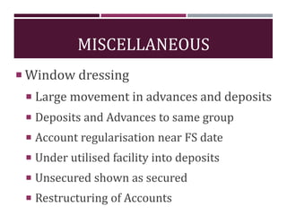 MISCELLANEOUS
 Window dressing
 Large movement in advances and deposits
 Deposits and Advances to same group
 Account regularisation near FS date
 Under utilised facility into deposits
 Unsecured shown as secured
 Restructuring of Accounts
 