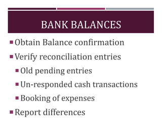 BANK BALANCES
Obtain Balance confirmation
Verify reconciliation entries
Old pending entries
Un-responded cash transactions
Booking of expenses
Report differences
 