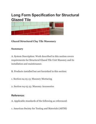 Long Form Specification for Structural
Glazed Tile
Glazed Structural Clay Tile Masonary
Summary
A. System Description: Work described in this section covers
requirements for Structural Glazed Tile Unit Masonry and its
installation and maintenance.
B. Products installed but not furnished in this section:
1. Section 04 05 13: Masonry Mortaring
2. Section 04 05 23: Masonry Accessories
Reference:
A. Applicable standards of the following as referenced:
1. American Society for Testing and Materials (ASTM)
 
