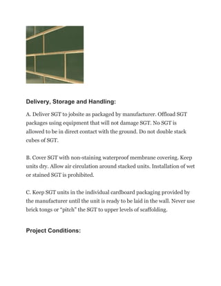 Delivery, Storage and Handling:
A. Deliver SGT to jobsite as packaged by manufacturer. Offload SGT
packages using equipment that will not damage SGT. No SGT is
allowed to be in direct contact with the ground. Do not double stack
cubes of SGT.
B. Cover SGT with non-staining waterproof membrane covering. Keep
units dry. Allow air circulation around stacked units. Installation of wet
or stained SGT is prohibited.
C. Keep SGT units in the individual cardboard packaging provided by
the manufacturer until the unit is ready to be laid in the wall. Never use
brick tongs or “pitch” the SGT to upper levels of scaffolding.
Project Conditions:
 