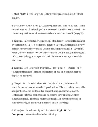 1. Meet ASTM C-126 for grade (S) Select (or grade [SS] Sized Select)
quality.
2. Must meet ASTM C-84 (UL723) requirements and rated zero flame
spread, zero smoke developed and zero fuel contribution. Also will not
release any toxic or noxious fumes when burned at 2000°F (1093°C).
3. Nominal Face stretcher dimensions standard 6T Series (Horizontal
or Vertical Cell) 5–1/3” (135mm) height x 12” (304mm) length, or 4W
Series (Horizontal or Vertical Cell) 8” (203mm) height x 8” (203mm)
length, or 8W Series (Horizontal or Vertical Cell) 8” (203mm) height x
16” (406mm) length, as specified. All dimensions are +/- allowable
tolerance.
4. Nominal Bed Depths: 2” (50mm), 4” (101mm), 6” (152mm) or 8”
(203mm) thickness (limited production of 8W in 8” [203mm] bed
depth). As required.
5. Shapes: Furnished as shown on the plans in accordance with
manufacturers current standard production. All external corners, sills
and jambs shall be bullnose (or square), unless otherwise noted.
Lintels and internal corners shall be square (or bullnose), unless
otherwise noted. The base course is straight (or coved [recessed or
non- recessed], as required) as shown on the drawings.
6. Color(s) to be selected by Architect from Elgin Butler
Company current standard color offering.
 
