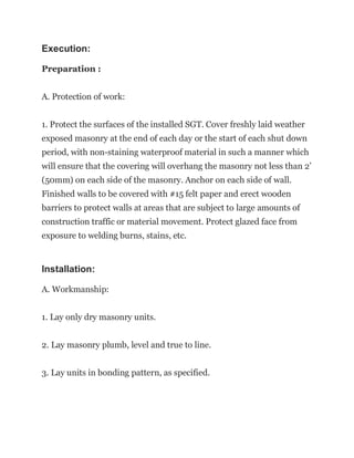 Execution:
Preparation :
A. Protection of work:
1. Protect the surfaces of the installed SGT. Cover freshly laid weather
exposed masonry at the end of each day or the start of each shut down
period, with non-staining waterproof material in such a manner which
will ensure that the covering will overhang the masonry not less than 2’
(50mm) on each side of the masonry. Anchor on each side of wall.
Finished walls to be covered with #15 felt paper and erect wooden
barriers to protect walls at areas that are subject to large amounts of
construction traffic or material movement. Protect glazed face from
exposure to welding burns, stains, etc.
Installation:
A. Workmanship:
1. Lay only dry masonry units.
2. Lay masonry plumb, level and true to line.
3. Lay units in bonding pattern, as specified.
 