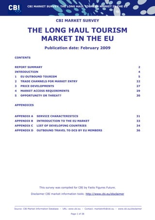 CBI MARKET SURVEY: THE LONG HAUL TOURISM MARKET IN THE EU




                                   CBI MARKET SURVEY

           THE LONG HAUL TOURISM
              MARKET IN THE EU
                          Publication date: February 2009

CONTENTS


REPORT SUMMARY                                                                                            2
INTRODUCTION                                                                                              4
1    EU OUTBOUND TOURISM                                                                                  5
2    TRADE CHANNELS FOR MARKET ENTRY                                                                     22
3    PRICE DEVELOPMENTS                                                                                  27
4    MARKET ACCESS REQUIREMENTS                                                                          29
5    OPPORTUNITY OR THREAT?                                                                              30


APPENDICES



APPENDIX A         SERVICE CHARACTERISTICS                                                               31
APPENDIX B         INTRODUCTION TO THE EU MARKET                                                         33
APPENDIX C         LIST OF DEVELOPING COUNTRIES                                                          34
APPENDIX D         OUTBOUND TRAVEL TO DCS BY EU MEMBERS                                                  36




                     This survey was compiled for CBI by Facts Figures Future.

              Disclaimer CBI market information tools: http://www.cbi.eu/disclaimer




Source: CBI Market Information Database • URL: www.cbi.eu • Contact: marketinfo@cbi.eu • www.cbi.eu/disclaimer

                                                Page 1 of 38
 