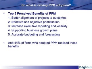 So what is driving PPM adoption? <ul><li>Top 5 Perceived Benefits of PPM </li></ul><ul><ul><li>1. Better alignment of proj...