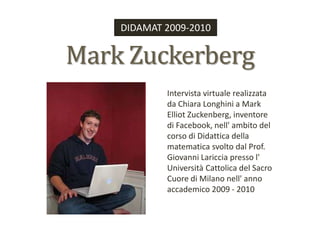 DIDAMAT 2009-2010 Mark Zuckerberg Intervista virtuale realizzata da Chiara Longhini a Mark Elliot Zuckenberg, inventore di Facebook, nell' ambito del corso di Didattica della matematica svolto dal Prof. Giovanni Lariccia presso l' Università Cattolica del Sacro Cuore di Milano nell' anno accademico 2009 - 2010 