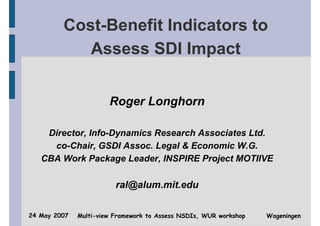 Cost-Benefit Indicators to
            Assess SDI Impact


                       Roger Longhorn

    Director, Info-Dynamics Research Associates Ltd.
     co-Chair, GSDI Assoc. Legal & Economic W.G.
   CBA Work Package Leader, INSPIRE Project MOTIIVE

                         ral@alum.mit.edu

24 May 2007   Multi-view Framework to Assess NSDIs, WUR workshop   Wageningen
 