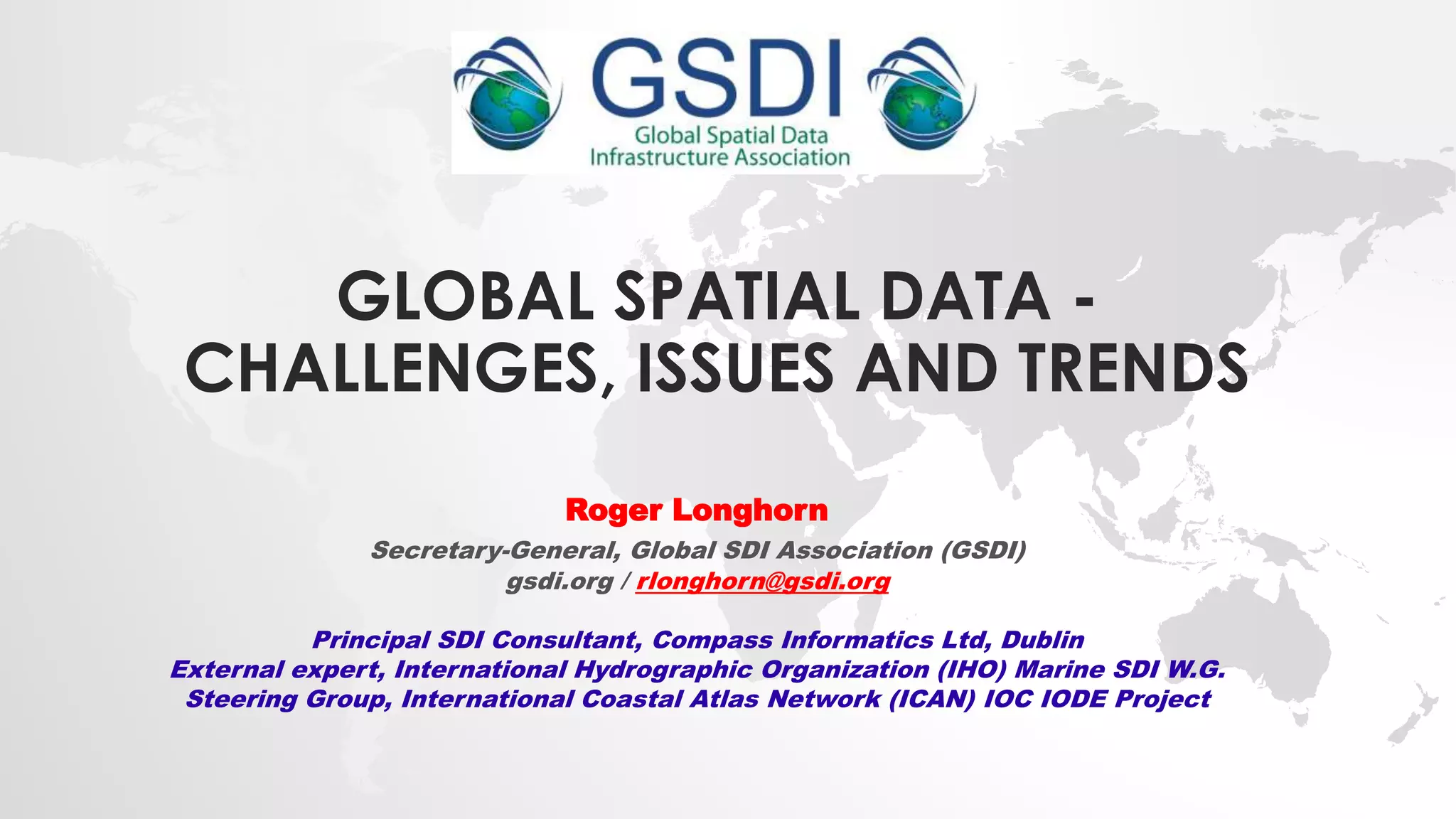 GLOBAL SPATIAL DATA -
CHALLENGES, ISSUES AND TRENDS
Roger Longhorn
Secretary-General, Global SDI Association (GSDI)
gsdi.org / rlonghorn@gsdi.org
Principal SDI Consultant, Compass Informatics Ltd, Dublin
External expert, International Hydrographic Organization (IHO) Marine SDI W.G.
Steering Group, International Coastal Atlas Network (ICAN) IOC IODE Project
 