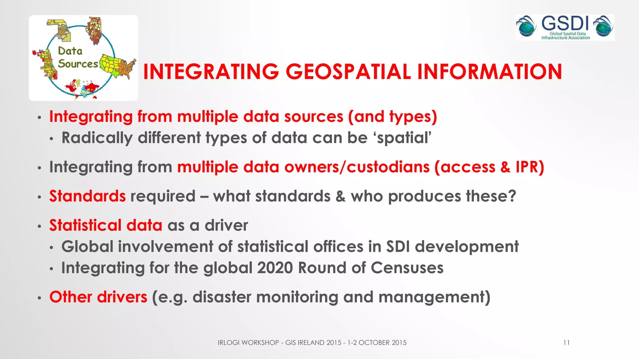 INTEGRATING GEOSPATIAL INFORMATION
• Integrating from multiple data sources (and types)
• Radically different types of data can be ‘spatial’
• Integrating from multiple data owners/custodians (access & IPR)
• Standards required – what standards & who produces these?
• Statistical data as a driver
• Global involvement of statistical offices in SDI development
• Integrating for the global 2020 Round of Censuses
• Other drivers (e.g. disaster monitoring and management)
IRLOGI WORKSHOP - GIS IRELAND 2015 - 1-2 OCTOBER 2015 11
 