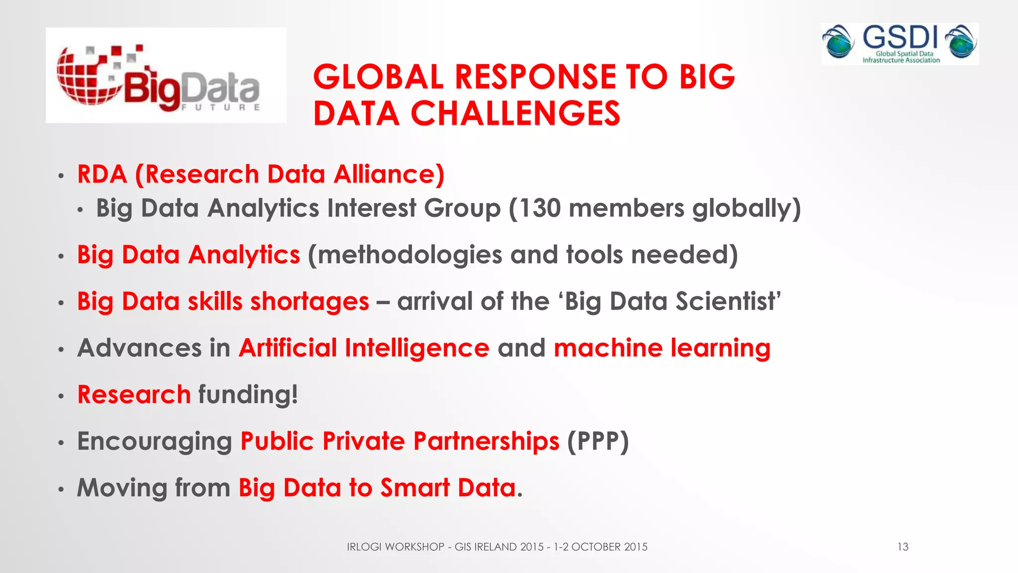 GLOBAL RESPONSE TO BIG
DATA CHALLENGES
• RDA (Research Data Alliance)
• Big Data Analytics Interest Group (130 members globally)
• Big Data Analytics (methodologies and tools needed)
• Big Data skills shortages – arrival of the ‘Big Data Scientist’
• Advances in Artificial Intelligence and machine learning
• Research funding!
• Encouraging Public Private Partnerships (PPP)
• Moving from Big Data to Smart Data.
IRLOGI WORKSHOP - GIS IRELAND 2015 - 1-2 OCTOBER 2015 13
 