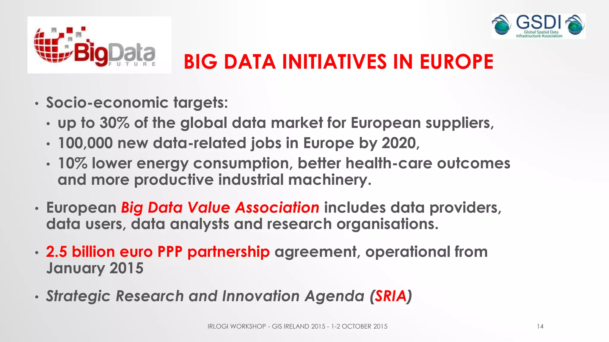BIG DATA INITIATIVES IN EUROPE
• Socio-economic targets:
• up to 30% of the global data market for European suppliers,
• 100,000 new data-related jobs in Europe by 2020,
• 10% lower energy consumption, better health-care outcomes
and more productive industrial machinery.
• European Big Data Value Association includes data providers,
data users, data analysts and research organisations.
• 2.5 billion euro PPP partnership agreement, operational from
January 2015
• Strategic Research and Innovation Agenda (SRIA)
IRLOGI WORKSHOP - GIS IRELAND 2015 - 1-2 OCTOBER 2015 14
 